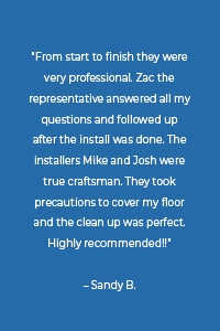“From start to finish they were very professional. Zac the representative answered all my questions and followed up after the install was done. The installers Mike and Josh were true craftsman. They took precautions to cover my floor and the clean up was perfect. Highly recommended!!” – Sandy B.