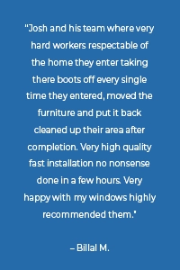 “Josh and his team where very hard workers respectable of the home they enter taking there boots off every single time they entered, moved the furniture and put it back cleaned up their area after completion. Very high quality fast installation no nonsense done in a few hours. Very happy with my windows highly recommended them.” – Billal M.