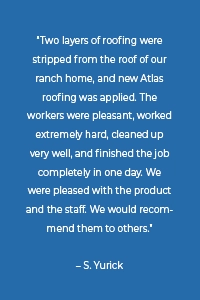 “Two layers of roofing were stripped from the roof of our ranch home, and new Atlas roofing was applied. The workers were pleasant, worked extremely hard, cleaned up very well, and finished the job completely in one day. We were pleased with the product and the staff. We would recommend them to others.” – S. Yurick