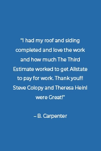 “I had my roof and siding completed and love the work and how much The Third Estimate worked to get Allstate to pay for work. Thank you!!! Steve Colopy and Theresa Heinl were Great!” – B. Carpenter