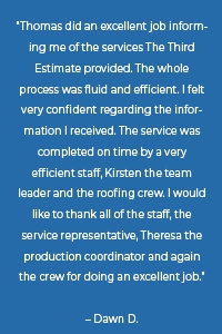“Thomas did an excellent job informing me of the services The Third Estimate provided. The whole process was fluid and efficient. I felt very confident regarding the information I received. The service was completed on time by a very efficient staff, Kirsten the team leader and the roofing crew. I would like to thank all of the staff, the service representative, Theresa the production coordinator and again the crew for doing an excellent job.” – Dawn D.