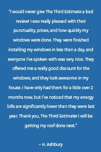 “I would never give The Third Estimate a bad review! I was really pleased with their punctuality, prices, and how quickly my windows were done. They were finished installing my windows in less than a day, and everyone I’ve spoken with was very nice. They offered me a really good discount for the windows, and they look awesome in my house. I have only had them for a little over 2 months now, but I’ve noticed that my energy bills are significantly lower than they were last year. Thank you, The Third Estimate! I will be getting my roof done next.” – H. Ashbury