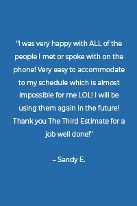 “I was very happy with ALL of the people I met or spoke with on the phone! Very easy to accommodate to my schedule which is almost impossible for me LOL! I will be using them again in the future! Thank you The Third Estimate for a job well done!” – Sandy E.