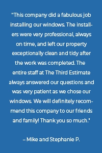 “This company did a fabulous job installing our windows. The installers were very professional, always on time, and left our property exceptionally clean and tidy after the work was completed. They entire staff at The Third Estimate always answered our questions and was very patient as we chose our windows. We will definitely recommend this company to our friends and family! Thank you so much.” – Mike and Stephanie P.